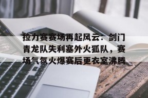 kaiyun-拉力赛赛场再起风云：剑门青龙队失利塞外火狐队，赛场气氛火爆赛后更衣室沸腾