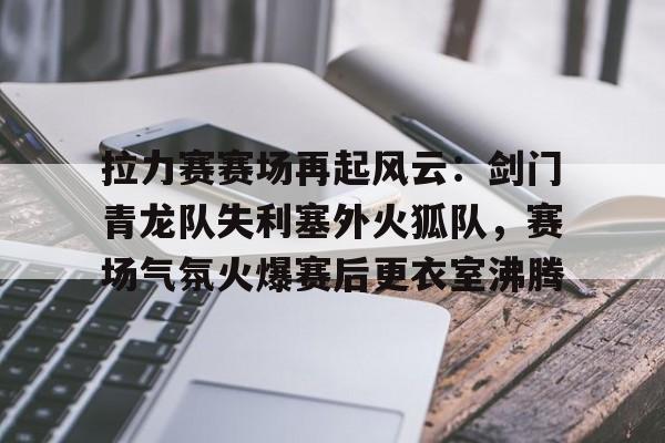 拉力赛赛场再起风云：剑门青龙队失利塞外火狐队，赛场气氛火爆赛后更衣室沸腾